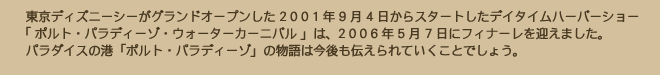 東京ディズニーシーがグランドオープンした 2001年9月4日からスタートしたデイタイムハーバーショー「ポルト・パラディーゾ・ウォーターカーニバル」は、2006年5月7日にフィナーレを迎えました。パラダイスの港「ポルト・パラディーゾ」の物語は今後も伝えられていくことでしょう。